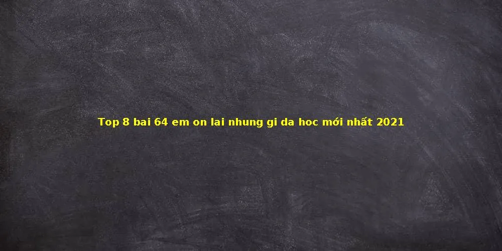 Top 8 bai 64 em on lai nhung gi da hoc mới nhất 2021